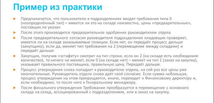 Пример из практики: Предполагается, что пользователи в подразделениях вводят требования типа 0 (неопределённый тип) – имеется ли это на складе неизвестно, цены «предварительные», поставщик не указан; После этого производится предварительное одобрение руководителем отдела; После предварительного согласия руководителя подразделения кладовщик проверяет, имеется ли на складе заказываемые позиции. Если нет, он передаёт процесс дальше (закупщику), если да, меняет тип требования на 2 (перемещение между складами) и передаёт дальше; Закупщик, получив «эстафету» смотрит на тип строки, если он 2 (на складе есть необходимое количество), то ничего не меняет, если 0 (на складе нет) – меняет на тип 1 (заказ на закупку), указывает правильного поставщика, правильную цену. Передаёт дальше; Процесс утверждения снова попадает к руководителю отдела, на сей раз все цены уже окончательные. Руководитель отдела снова даёт своё согласие. Если сумма небольшая, процесс утверждения на этом прекращается, иначе, переходит к Финансовому директору и, если необходимо, то после него к Генеральному менеджеру; После финального утверждения Требование преобразуется в перемещение с основного склада на склад, ассоциированный с подразделением, или в заказ на закупку.