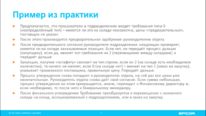 Пример из практики: Предполагается, что пользователи в подразделениях вводят требования типа 0 (неопределённый тип) – имеется ли это на складе неизвестно, цены «предварительные», поставщик не указан; После этого производится предварительное одобрение руководителем отдела; После предварительного согласия руководителя подразделения кладовщик проверяет, имеется ли на складе заказываемые позиции. Если нет, он передаёт процесс дальше (закупщику), если да, меняет тип требования на 2 (перемещение между складами) и передаёт дальше; Закупщик, получив «эстафету» смотрит на тип строки, если он 2 (на складе есть необходимое количество), то ничего не меняет, если 0 (на складе нет) – меняет на тип 1 (заказ на закупку), указывает правильного поставщика, правильную цену. Передаёт дальше; Процесс утверждения снова попадает к руководителю отдела, на сей раз все цены уже окончательные. Руководитель отдела снова даёт своё согласие. Если сумма небольшая, процесс утверждения на этом прекращается, иначе, переходит к Финансовому директору и, если необходимо, то после него к Генеральному менеджеру; После финального утверждения Требование преобразуется в перемещение с основного склада на склад, ассоциированный с подразделением, или в заказ на закупку.